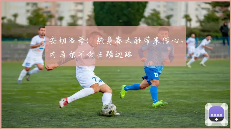 安切洛蒂：热身赛大胜带来信心，内马尔不会去踢边路