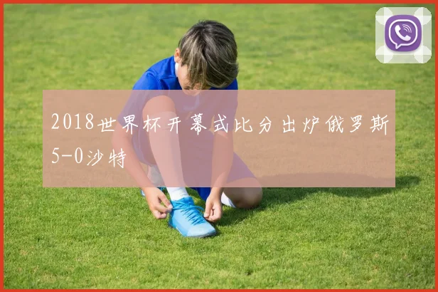 2018世界杯开幕式比分出炉俄罗斯5-0沙特