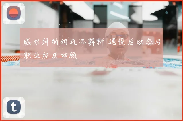 威尔拜纳姆近况解析 退役后动态与职业经历回顾