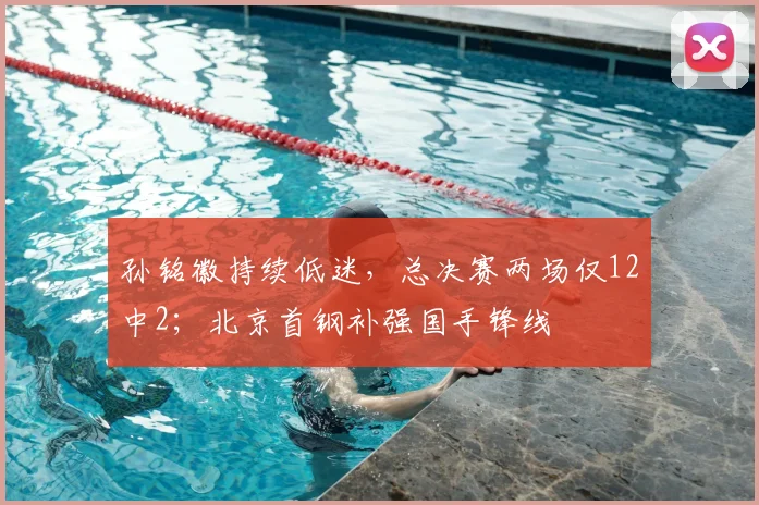 孙铭徽持续低迷，总决赛两场仅12中2；北京首钢补强国手锋线